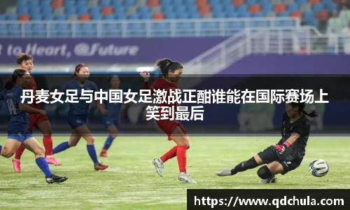 丹麦女足与中国女足激战正酣谁能在国际赛场上笑到最后